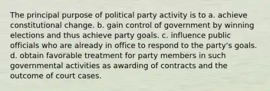 The principal purpose of political party activity is to a. achieve constitutional change. b. gain control of government by winning elections and thus achieve party goals. c. influence public officials who are already in office to respond to the party's goals. d. obtain favorable treatment for party members in such governmental activities as awarding of contracts and the outcome of court cases.