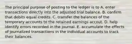 The principal purpose of posting to the ledger is to A. enter transactions directly into the adjusted trial balance. B. confirm that debits equal credits. C. transfer the balances of the temporary accounts to the retained earnings accout. D. help identify errors recorded in the journal. E. accumulate the effects of journalized transactions in the individual accounts to track their balances.