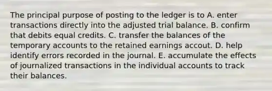 The principal purpose of posting to the ledger is to A. enter transactions directly into the adjusted trial balance. B. confirm that debits equal credits. C. transfer the balances of the temporary accounts to the retained earnings accout. D. help identify errors recorded in the journal. E. accumulate the effects of journalized transactions in the individual accounts to track their balances.