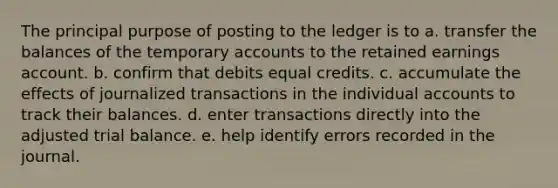 The principal purpose of posting to the ledger is to a. transfer the balances of the temporary accounts to the retained earnings account. b. confirm that debits equal credits. c. accumulate the effects of journalized transactions in the individual accounts to track their balances. d. enter transactions directly into the adjusted trial balance. e. help identify errors recorded in the journal.