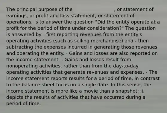 The principal purpose of the _________________, or statement of earnings, or profit and loss statement, or statement of operations, is to answer the question "Did the entity operate at a profit for the period of time under consideration?" The question is answered by - first reporting revenues from the entity's operating activities (such as selling merchandise) and - then subtracting the expenses incurred in generating those revenues and operating the entity. - Gains and losses are also reported on the income statement. - Gains and losses result from nonoperating activities, rather than from the day-to-day operating activities that generate revenues and expenses. - The income statement reports results for a period of time, in contrast to the balance sheet focus on a single date. In this sense, the income statement is more like a movie than a snapshot; it depicts the results of activities that have occurred during a period of time.