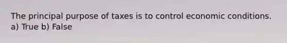 The principal purpose of taxes is to control economic conditions. a) True b) False