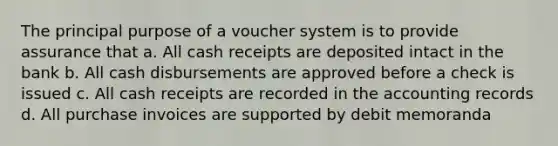 The principal purpose of a voucher system is to provide assurance that a. All cash receipts are deposited intact in the bank b. All cash disbursements are approved before a check is issued c. All cash receipts are recorded in the accounting records d. All purchase invoices are supported by debit memoranda