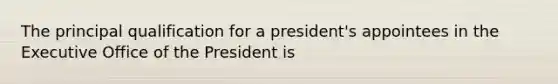 The principal qualification for a president's appointees in the Executive Office of the President is