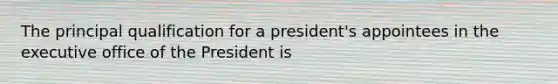 The principal qualification for a president's appointees in the executive office of the President is