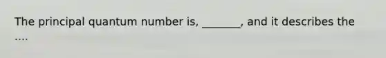 The principal quantum number is, _______, and it describes the ....