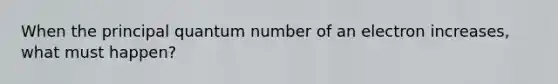 When the principal quantum number of an electron increases, what must happen?