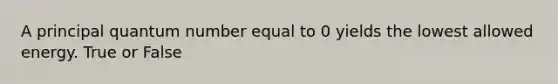 A principal quantum number equal to 0 yields the lowest allowed energy. True or False