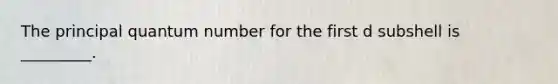 The principal quantum number for the first d subshell is _________.