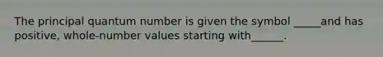 The principal quantum number is given the symbol _____and has positive, whole-number values starting with______.