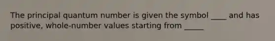 The principal quantum number is given the symbol ____ and has positive, whole-number values starting from _____