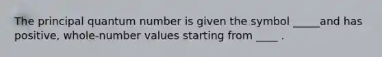 The principal quantum number is given the symbol _____and has positive, whole-number values starting from ____ .