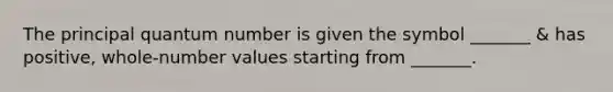 The principal quantum number is given the symbol _______ & has positive, whole-number values starting from _______.