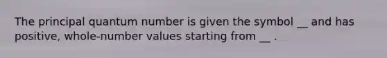 The principal quantum number is given the symbol __ and has positive, whole-number values starting from __ .