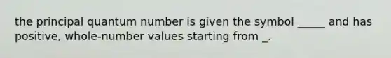the principal quantum number is given the symbol _____ and has positive, whole-number values starting from _.