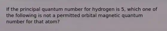 If the principal quantum number for hydrogen is 5, which one of the following is not a permitted orbital magnetic quantum number for that atom?