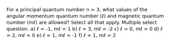 For a principal quantum number n = 3, what values of the angular momentum quantum number (ℓ) and magnetic quantum number (mℓ) are allowed? Select all that apply. Multiple select question. a) ℓ = -1, mℓ = 1 b) ℓ = 3, mℓ = -2 c) ℓ = 0, mℓ = 0 d) ℓ = 2, mℓ = 0 e) ℓ = 1, mℓ = -1 f) ℓ = 1, mℓ = 2