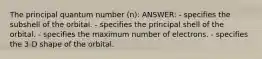 The principal quantum number (n): ANSWER: - specifies the subshell of the orbital. - specifies the principal shell of the orbital. - specifies the maximum number of electrons. - specifies the 3-D shape of the orbital.