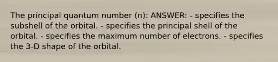 The principal quantum number (n): ANSWER: - specifies the subshell of the orbital. - specifies the principal shell of the orbital. - specifies the maximum number of electrons. - specifies the 3-D shape of the orbital.