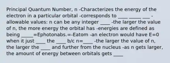 Principal Quantum Number, n -Characterizes the energy of the electron in a particular orbital -corresponds to ____ _____ ___ -allowable values: n can be any integer ____ -the larger the value of n, the more energy the orbital has -energies are defined as being _____=Ephotonabs.=-Eatom -an electron would have E=0 when it just ____ the ____ b/c n=____ -the larger the value of n, the larger the ____ and further from the nucleus -as n gets larger, the amount of energy between orbitals gets ____