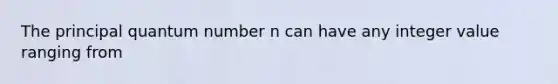 The principal quantum number n can have any integer value ranging from