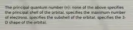 The principal quantum number (n): none of the above specifies the principal shell of the orbital. specifies the maximum number of electrons. specifies the subshell of the orbital. specifies the 3-D shape of the orbital.