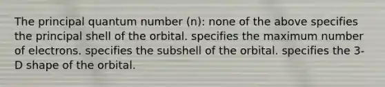 The principal quantum number (n): none of the above specifies the principal shell of the orbital. specifies the maximum number of electrons. specifies the subshell of the orbital. specifies the 3-D shape of the orbital.