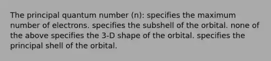 The principal quantum number (n): specifies the maximum number of electrons. specifies the subshell of the orbital. none of the above specifies the 3-D shape of the orbital. specifies the principal shell of the orbital.