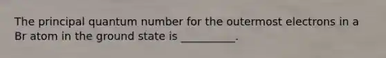 The principal quantum number for the outermost electrons in a Br atom in the ground state is __________.