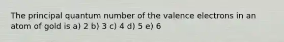 The principal quantum number of the valence electrons in an atom of gold is a) 2 b) 3 c) 4 d) 5 e) 6