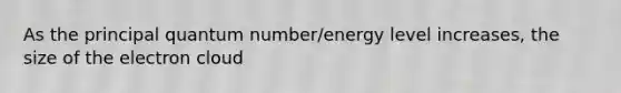 As the principal quantum number/energy level increases, the size of the electron cloud