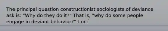 The principal question constructionist sociologists of deviance ask is: "Why do they do it?" That is, "why do some people engage in deviant behavior?" t or f