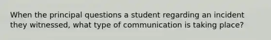 When the principal questions a student regarding an incident they witnessed, what type of communication is taking place?