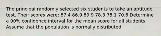 The principal randomly selected six students to take an aptitude test. Their scores were: 87.4 86.9 89.9 78.3 75.1 70.6 Determine a 90% confidence interval for the mean score for all students. Assume that the population is normally distributed.