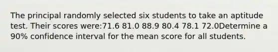 The principal randomly selected six students to take an aptitude test. Their scores were:71.6 81.0 88.9 80.4 78.1 72.0Determine a 90% confidence interval for the mean score for all students.