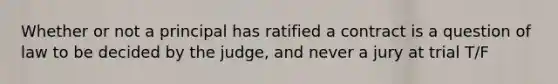 Whether or not a principal has ratified a contract is a question of law to be decided by the judge, and never a jury at trial T/F