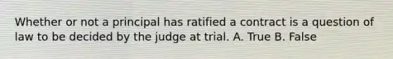 Whether or not a principal has ratified a contract is a question of law to be decided by the judge at trial. A. True B. False