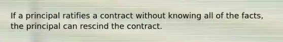 If a principal ratifies a contract without knowing all of the facts, the principal can rescind the contract.