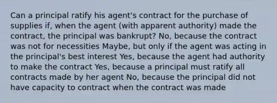 Can a principal ratify his agent's contract for the purchase of supplies if, when the agent (with apparent authority) made the contract, the principal was bankrupt? No, because the contract was not for necessities Maybe, but only if the agent was acting in the principal's best interest Yes, because the agent had authority to make the contract Yes, because a principal must ratify all contracts made by her agent No, because the principal did not have capacity to contract when the contract was made