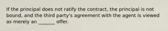 If the principal does not ratify the contract, the principal is not bound, and the third party's agreement with the agent is viewed as merely an _______ offer.