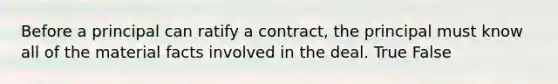 Before a principal can ratify a contract, the principal must know all of the material facts involved in the deal. True False