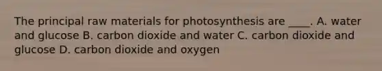 The principal raw materials for photosynthesis are ____. A. water and glucose B. carbon dioxide and water C. carbon dioxide and glucose D. carbon dioxide and oxygen