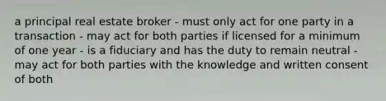 a principal real estate broker - must only act for one party in a transaction - may act for both parties if licensed for a minimum of one year - is a fiduciary and has the duty to remain neutral - may act for both parties with the knowledge and written consent of both