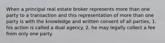 When a principal real estate broker represents more than one party to a transaction and this representation of more than one party is with the knowledge and written consent of all parties, 1. his action is called a dual agency. 2. he may legally collect a fee from only one party.