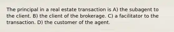 The principal in a real estate transaction is A) the subagent to the client. B) the client of the brokerage. C) a facilitator to the transaction. D) the customer of the agent.