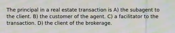 The principal in a real estate transaction is A) the subagent to the client. B) the customer of the agent. C) a facilitator to the transaction. D) the client of the brokerage.