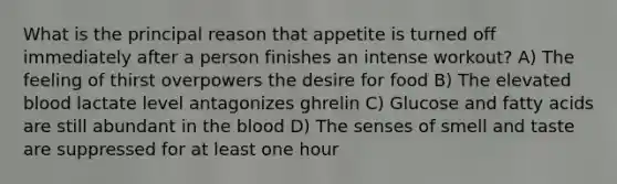 What is the principal reason that appetite is turned off immediately after a person finishes an intense workout? A) The feeling of thirst overpowers the desire for food B) The elevated blood lactate level antagonizes ghrelin C) Glucose and fatty acids are still abundant in the blood D) The senses of smell and taste are suppressed for at least one hour