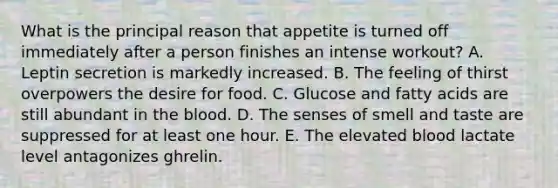 What is the principal reason that appetite is turned off immediately after a person finishes an intense workout? A. Leptin secretion is markedly increased. B. The feeling of thirst overpowers the desire for food. C. Glucose and fatty acids are still abundant in the blood. D. The senses of smell and taste are suppressed for at least one hour. E. The elevated blood lactate level antagonizes ghrelin.