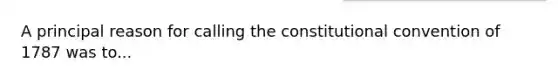 A principal reason for calling the constitutional convention of 1787 was to...