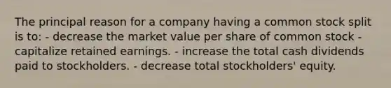 The principal reason for a company having a common stock split is to: - decrease the market value per share of common stock - capitalize retained earnings. - increase the total cash dividends paid to stockholders. - decrease total stockholders' equity.